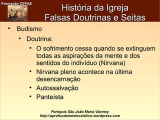 Formação CEFASFormação CEFAS
Paróquia São João Maria Vianney
http://aprofundamentocatolico.wordpress.com
História da IgrejaHistória da Igreja
Falsas Doutrinas e SeitasFalsas Doutrinas e Seitas

Budismo

Doutrina:

O sofrimento cessa quando se extinguem
todas as aspirações da mente e dos
sentidos do indivíduo (Nirvana)

Nirvana pleno acontece na última
desencarnação

Autossalvação

Panteísta
 