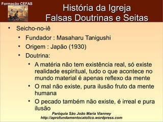 Formação CEFASFormação CEFAS
Paróquia São João Maria Vianney
http://aprofundamentocatolico.wordpress.com
História da IgrejaHistória da Igreja
Falsas Doutrinas e SeitasFalsas Doutrinas e Seitas

Seicho-no-iê

Fundador : Masaharu Tanigushi

Origem : Japão (1930)

Doutrina:

A matéria não tem existência real, só existe
realidade espiritual, tudo o que acontece no
mundo material é apenas reflexo da mente

O mal não existe, pura ilusão fruto da mente
humana

O pecado também não existe, é irreal e pura
ilusão
 