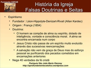 Formação CEFASFormação CEFAS
Paróquia São João Maria Vianney
http://aprofundamentocatolico.wordpress.com
História da IgrejaHistória da Igreja
Falsas Doutrinas e SeitasFalsas Doutrinas e Seitas

Espiritismo

Fundador : Léon-Hippolyte-Denizart-Rivail (Allan Kardec)

Origem : França (1854)

Doutrina:

O homem se compõe de alma ou espírito, dotado de
inteligência, vontade e consciência moral. A alma se
encontra encarnada num corpo

Jesus Cristo não passa de um espírito muito evoluído
através das sucessivas reencarnações

A salvação não vem da graça de Deus mas do esforço
pessoal se purificando dos pecados cometidos em
encarnações anteriores

Nega 40 verdades da fé cristã
 