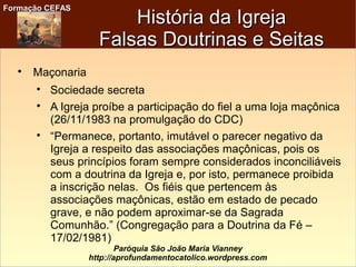 Formação CEFASFormação CEFAS
Paróquia São João Maria Vianney
http://aprofundamentocatolico.wordpress.com
História da IgrejaHistória da Igreja
Falsas Doutrinas e SeitasFalsas Doutrinas e Seitas

Maçonaria

Sociedade secreta

A Igreja proíbe a participação do fiel a uma loja maçônica
(26/11/1983 na promulgação do CDC)

“Permanece, portanto, imutável o parecer negativo da
Igreja a respeito das associações maçônicas, pois os
seus princípios foram sempre considerados inconciliáveis
com a doutrina da Igreja e, por isto, permanece proibida
a inscrição nelas. Os fiéis que pertencem às
associações maçônicas, estão em estado de pecado
grave, e não podem aproximar-se da Sagrada
Comunhão.” (Congregação para a Doutrina da Fé –
17/02/1981)
 
