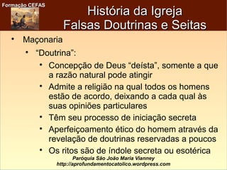 Formação CEFASFormação CEFAS
Paróquia São João Maria Vianney
http://aprofundamentocatolico.wordpress.com
História da IgrejaHistória da Igreja
Falsas Doutrinas e SeitasFalsas Doutrinas e Seitas

Maçonaria

“Doutrina”:

Concepção de Deus “deísta”, somente a que
a razão natural pode atingir

Admite a religião na qual todos os homens
estão de acordo, deixando a cada qual às
suas opiniões particulares

Têm seu processo de iniciação secreta

Aperfeiçoamento ético do homem através da
revelação de doutrinas reservadas a poucos

Os ritos são de índole secreta ou esotérica
 