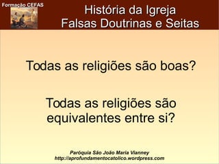 Formação CEFASFormação CEFAS
Paróquia São João Maria Vianney
http://aprofundamentocatolico.wordpress.com
História da IgrejaHistória da Igreja
Falsas Doutrinas e SeitasFalsas Doutrinas e Seitas
Todas as religiões são boas?
Todas as religiões são
equivalentes entre si?
 