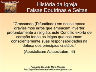 Formação CEFASFormação CEFAS
Paróquia São João Maria Vianney
http://aprofundamentocatolico.wordpress.com
História da IgrejaHistória da Igreja
Falsas Doutrinas e SeitasFalsas Doutrinas e Seitas
“Grassando (Difundindo) em nossa época
gravíssimos erros que ameaçam inverter
profundamente a religião, este Concílio exorta de
coração todos os leigos que assumam
conscientemente suas responsabilidades na
defesa dos princípios cristãos.”
(Apostolicam Actuositatem, 6)
 