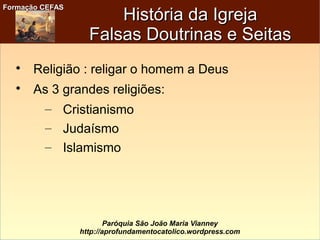 Formação CEFASFormação CEFAS
Paróquia São João Maria Vianney
http://aprofundamentocatolico.wordpress.com

Religião : religar o homem a Deus

As 3 grandes religiões:
– Cristianismo
– Judaísmo
– Islamismo
História da IgrejaHistória da Igreja
Falsas Doutrinas e SeitasFalsas Doutrinas e Seitas
 