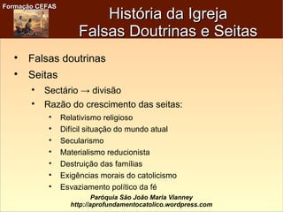 Formação CEFASFormação CEFAS
Paróquia São João Maria Vianney
http://aprofundamentocatolico.wordpress.com
História da IgrejaHistória da Igreja
Falsas Doutrinas e SeitasFalsas Doutrinas e Seitas

Falsas doutrinas

Seitas

Sectário → divisão

Razão do crescimento das seitas:

Relativismo religioso

Difícil situação do mundo atual

Secularismo

Materialismo reducionista

Destruição das famílias

Exigências morais do catolicismo

Esvaziamento político da fé
 