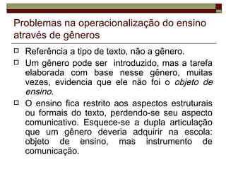 Problemas na operacionalização do ensino
através de gêneros
   Referência a tipo de texto, não a gênero.
   Um gênero pode ser introduzido, mas a tarefa
    elaborada com base nesse gênero, muitas
    vezes, evidencia que ele não foi o objeto de
    ensino.
   O ensino fica restrito aos aspectos estruturais
    ou formais do texto, perdendo-se seu aspecto
    comunicativo. Esquece-se a dupla articulação
    que um gênero deveria adquirir na escola:
    objeto de ensino, mas instrumento de
    comunicação.
 