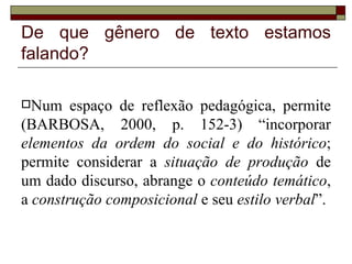 De que gênero de texto estamos
falando?

Num    espaço de reflexão pedagógica, permite
(BARBOSA, 2000, p. 152-3) “incorporar
elementos da ordem do social e do histórico;
permite considerar a situação de produção de
um dado discurso, abrange o conteúdo temático,
a construção composicional e seu estilo verbal”.
 