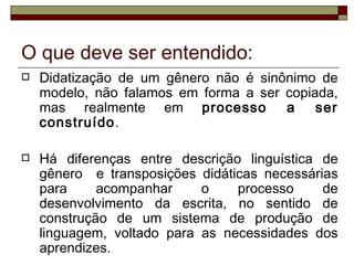 O que deve ser entendido:
   Didatização de um gênero não é sinônimo de
    modelo, não falamos em forma a ser copiada,
    mas realmente em processo          a    ser
    construído.

   Há diferenças entre descrição linguística de
    gênero e transposições didáticas necessárias
    para     acompanhar     o    processo     de
    desenvolvimento da escrita, no sentido de
    construção de um sistema de produção de
    linguagem, voltado para as necessidades dos
    aprendizes.
 
