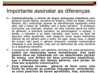 Importante assinalar as diferenças
   Tradicionalmente, o ensino de língua portuguesa trabalharia com
    gêneros (como fábula, narrativa de enigma, conto de fadas, crônica
    literária, etc.) enfocando apenas as semelhanças existentes entre
    eles, sob o rótulo de “trabalho com o texto narrativo”. O professor
    procuraria, por exemplo, analisar, de uma maneira geral em todos
    os gêneros, a estrutura narrativa, os personagens, o espaço, o
    tempo, o narrador e os fatos narrados, bem como os tipos de
    discurso neles existentes, sem observar como esses elementos
    diferem de um gênero para o outro. Ou seja, nesse caso, o objeto
    de ensino não seria o gênero enquanto unidade comunicativa
    adaptada a uma situação, mas sim os elementos de uma narrativa
    ou a sequência narrativa.
   A proposta de trabalho com gêneros caminha em outra perspectiva:
    podem ser destacadas essas semelhanças, mas cada
    gênero deve ser trabalhado por um determinado período
    de tempo, com ênfase em seus conteúdos específicos,
    que o diferenciam dos demais gêneros, sem perder de
    vista seu propósito comunicativo.
   Essa proposta concebe           gêneros de texto como uma
    forma de articular as práticas linguageiras, entendendo-
    os como passíveis de serem aprendidos, mas, sobretudo,
 