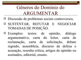 Gêneros do Domínio do
            ARGUMENTAR
   Discussão de problemas sociais controversos.
   SUSTENTAR, REFUTAR E NEGOCIAR
    TOMADAS DE POSIÇÃO.
   Exemplos: textos de opinião, diálogo
    argumentativo, carta do leitor, carta de
    reclamação, carta de solicitação, debate
    regrado, assembleia, discurso de defesa e
    acusação, resenha crítica, artigos de opinião ou
    assinados, editorial, ensaio.
 