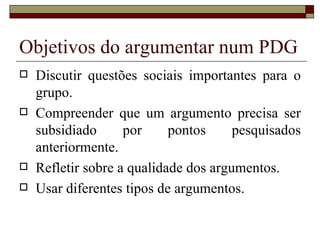 Objetivos do argumentar num PDG
   Discutir questões sociais importantes para o
    grupo.
   Compreender que um argumento precisa ser
    subsidiado      por     pontos     pesquisados
    anteriormente.
   Refletir sobre a qualidade dos argumentos.
   Usar diferentes tipos de argumentos.
 