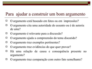 Para ajudar a construir um bom argumento
   O argumento está baseado em fatos ou em impressões?
   O argumento cita uma autoridade do assunto ou é de autoria
    de uma?
   O argumento é relevante para a discussão?
   O argumento ajuda a compreensão do tema discutido?
   O argumento traz exemplos pertinentes?
   O argumento traz evidências do que quer provar?
   Há uma relação de causa e consequência presente no
    argumento?
   O argumento traz comparação com outro fato semelhante?
 