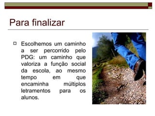Para finalizar

   Escolhemos um caminho
    a ser percorrido pelo
    PDG: um caminho que
    valoriza a função social
    da escola, ao mesmo
    tempo       em       que
    encaminha       múltiplos
    letramentos   para     os
    alunos.
 