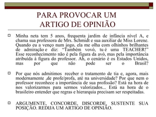 PARA PROVOCAR UM
               ARTIGO DE OPINIÃO
   Minha neta tem 5 anos, frequenta jardim de infância nível A, e
    chama sua professora de Mrs. Schmidt e sua auxiliar de Miss Lorene.
    Quando eu a venço num jogo, ela me olha com olhinhos brilhantes
    de admiração e diz: “Também vovó, tu é uma TEACHER!”
    Esse reconhecimento não é pela figura da avó, mas pela importância
    atribuída à figura do professor. Ah, o cenário é os Estados Unidos,
    mas       por      que     não      pode      ser     o     Brasil?

   Por que nós admitimos receber o tratamento de tia e, agora, mais
    modernamente ,de profe/profa, até na universidade? Por que nem o
    professor reconhece a importância de sua profissão? Está na hora de
    nos valorizarmos para sermos valorizados... Está na hora de o
    brasileiro entender que regras e hierarquia precisam ser respeitadas.

   ARGUMENTE, CONCORDE, DISCORDE, SUSTENTE SUA
    POSIÇÃO. REDIJA UM ARTIGO DE OPINIÃO.
 
