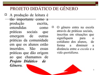 PROJETO DIDÁTICO DE GÊNERO
   A produção de leitura é
    tão importante como a
    produção         escrita,
    entendidas         como        O gênero entra na escola
    práticas sociais que            através de práticas sociais,
                                    inscritas em situações que
    emergem de outras               signifiquem      para      o
    práticas da comunidade          cotidiano dos alunos, de
    em que os alunos estão          forma a diminuir a
    inseridos. São essas            distância entre a escola e a
    práticas que dão origem         vida quotidiana.
    ao que chamamos de
    Projeto Didático de
    Gênero.
                                                               3
 