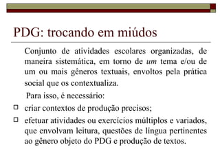 PDG: trocando em miúdos
    Conjunto de atividades escolares organizadas, de
    maneira sistemática, em torno de um tema e/ou de
    um ou mais gêneros textuais, envoltos pela prática
    social que os contextualiza.
    Para isso, é necessário:
   criar contextos de produção precisos;
   efetuar atividades ou exercícios múltiplos e variados,
    que envolvam leitura, questões de língua pertinentes
    ao gênero objeto do PDG e produção de textos.
 