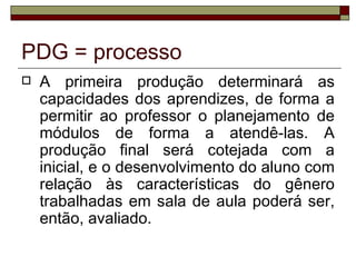 PDG = processo
   A primeira produção determinará as
    capacidades dos aprendizes, de forma a
    permitir ao professor o planejamento de
    módulos de forma a atendê-las. A
    produção final será cotejada com a
    inicial, e o desenvolvimento do aluno com
    relação às características do gênero
    trabalhadas em sala de aula poderá ser,
    então, avaliado.
 