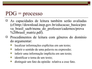 PDG = processo
   As capacidades de leitura também serão avaliadas
    (cf:http://download.inep.gov.br/educacao_basica/pro
    va_brasil_saeb/menu_do_professor/cadernos/prova
    %20brasil_matriz.pdf).
   Procedimentos de leitura com gêneros do domínio
    do argumentar:
       localizar informações explícitas em um texto;
       inferir o sentido de uma palavra ou expressão;
       inferir uma informação implícita em um texto;
       identificar o tema de um texto;
       distinguir um fato da opinião relativa a esse fato.
 