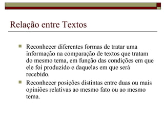 Relação entre Textos

     Reconhecer diferentes formas de tratar uma
      informação na comparação de textos que tratam
      do mesmo tema, em função das condições em que
      ele foi produzido e daquelas em que será
      recebido.
     Reconhecer posições distintas entre duas ou mais
      opiniões relativas ao mesmo fato ou ao mesmo
      tema.
 