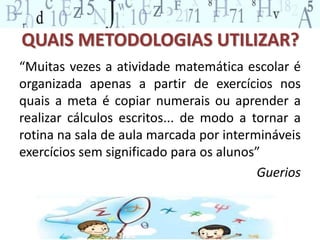 QUAIS METODOLOGIAS UTILIZAR? 
“Muitas vezes a atividade matemática escolar é 
organizada apenas a partir de exercícios nos 
quais a meta é copiar numerais ou aprender a 
realizar cálculos escritos... de modo a tornar a 
rotina na sala de aula marcada por intermináveis 
exercícios sem significado para os alunos” 
Guerios 
 