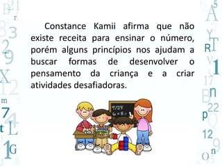 Constance Kamii afirma que não 
existe receita para ensinar o número, 
porém alguns princípios nos ajudam a 
buscar formas de desenvolver o 
pensamento da criança e a criar 
atividades desafiadoras. 
 