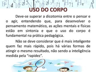 USO DO CORPO 
Deve-se superar a dicotomia entre o pensar e 
o agir, entendendo que, para desenvolver o 
pensamento matemático, as ações mentais e físicas 
estão em sintonia e que o uso do corpo é 
fundamental na prática pedagógica. 
Não se deve considerar que é mais inteligente 
quem faz mais rápido, pois há várias formas de 
atingir o mesmo resultado, não sendo a inteligência 
medida pela “rapidez”. 
 
