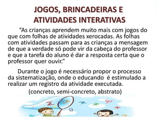 JOGOS, BRINCADEIRAS E 
ATIVIDADES INTERATIVAS 
“As crianças aprendem muito mais com jogos do 
que com folhas de atividades xerocadas. As folhas 
com atividades passam para as crianças a mensagem 
de que a verdade só pode vir da cabeça do professor 
e que a tarefa do aluno é dar a resposta certa que o 
professor quer ouvir.” 
Durante o jogo é necessário propor o processo 
da sistematização, onde o educando é estimulado a 
realizar um registro da atividade executada. 
(concreto, semi-concreto, abstrato) 
 