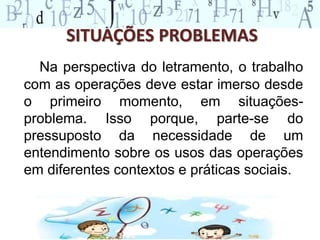 SITUAÇÕES PROBLEMAS 
Na perspectiva do letramento, o trabalho 
com as operações deve estar imerso desde 
o primeiro momento, em situações-problema. 
Isso porque, parte-se do 
pressuposto da necessidade de um 
entendimento sobre os usos das operações 
em diferentes contextos e práticas sociais. 
 