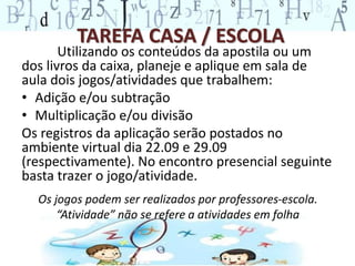 TAREFA CASA / ESCOLA 
Utilizando os conteúdos da apostila ou um 
dos livros da caixa, planeje e aplique em sala de 
aula dois jogos/atividades que trabalhem: 
• Adição e/ou subtração 
• Multiplicação e/ou divisão 
Os registros da aplicação serão postados no 
ambiente virtual dia 22.09 e 29.09 
(respectivamente). No encontro presencial seguinte 
basta trazer o jogo/atividade. 
Os jogos podem ser realizados por professores-escola. 
“Atividade” não se refere a atividades em folha 
 