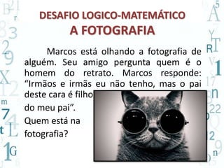 DESAFIO LOGICO-MATEMÁTICO 
A FOTOGRAFIA 
Marcos está olhando a fotografia de 
alguém. Seu amigo pergunta quem é o 
homem do retrato. Marcos responde: 
“Irmãos e irmãs eu não tenho, mas o pai 
deste cara é filho 
do meu pai”. 
Quem está na 
fotografia? 
 