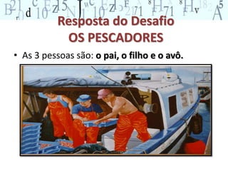 Resposta do Desafio 
OS PESCADORES 
• As 3 pessoas são: o pai, o filho e o avô. 
 