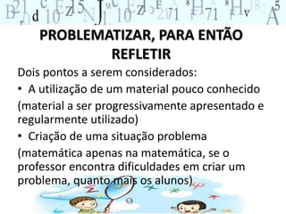 PROBLEMATIZAR, PARA ENTÃO 
REFLETIR 
Dois pontos a serem considerados: 
• A utilização de um material pouco conhecido 
(material a ser progressivamente apresentado e 
regularmente utilizado) 
• Criação de uma situação problema 
(matemática apenas na matemática, se o 
professor encontra dificuldades em criar um 
problema, quanto mais os alunos) 
 