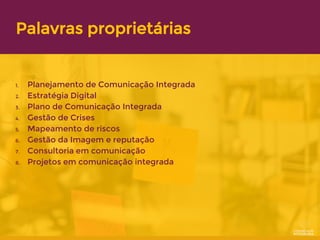 Palavras proprietárias
1. Planejamento de Comunicação Integrada
2. Estratégia Digital
3. Plano de Comunicação Integrada
4. Gestão de Crises
5. Mapeamento de riscos
6. Gestão da Imagem e reputação
7. Consultoria em comunicação
8. Projetos em comunicação integrada
 