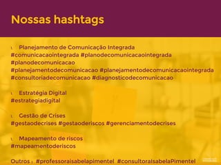 Nossas hashtags
1. Planejamento de Comunicação Integrada
#comunicacaointegrada #planodecomunicacaointegrada
#planodecomunicacao
#planejamentodecomunicacao #planejamentodecomunicacaointegrada
#consultoriadecomunicacao #diagnosticodecomunicacao
1. Estratégia Digital
#estrategiadigital
1. Gestão de Crises
#gestaodecrises #gestaoderiscos #gerenciamentodecrises
1. Mapeamento de riscos
#mapeamentoderiscos
Outros : #professoraisabelapimentel #consultoraIsabelaPimentel
 