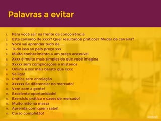 Palavras a evitar
1. Para você sair na frente da concorrência
2. Está cansado de xxxx? Quer resultados práticos? Mudar de carreira?
3. Você vai aprender tudo de ....
4. Tudo isso só pelo preço xxx
5. Muito conhecimento a um preço acessível
6. Xxxx é muito mais simples do que você imagina
7. Xxxxx sem complicações e mistérios
8. Online é xxx mais barato que xxxx
9. Se liga!
10. Prática sem enrolação
11. Xxxxxx Se diferenciar no mercado!
12. Vem com a gente!
13. Excelente oportunidade!
14. Exercício prático e cases de mercado!
15. Muito mão na massa
16. Aprenda com quem sabe!
17. Curso completão!
 