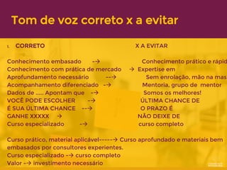 Tom de voz correto x a evitar
1. CORRETO X A EVITAR
Conhecimento embasado -→ Conhecimento prático e rápid
Conhecimento com prática de mercado → Expertise em
Aprofundamento necessário --→ Sem enrolação, mão na mass
Acompanhamento diferenciado -→ Mentoria, grupo de mentor
Dados de ..... Apontam que -→ Somos os melhores!
VOCÊ PODE ESCOLHER -→ ÚLTIMA CHANCE DE
É SUA ÚLTIMA CHANCE --→ O PRAZO É
GANHE XXXXX → NÃO DEIXE DE
Curso especializado -→ curso completo
Curso prático, material aplicável-----→ Curso aprofundado e materiais bem
embasados por consultores experientes.
Curso especializado -→ curso completo
Valor -→ investimento necessário
 
