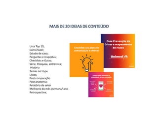 Lista Top 10;
Como fazer;
Estudo de caso;
Perguntas e respostas;
Checklists e Guias;
Série, Pesquisa, entrevista;
História
Temas no Hype
Listas;
Post comparação
Post anatomia;
Relatório de setor
Melhores do mês /semana/ ano
Retrospectiva;
MAIS DE20IDEIASDECONTEÚDO
 