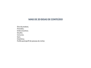 Dica de produto;
Previsões;
Onde encontrar;
Desafio;
Concurso;
Quis;
Estatística;
Profile post (perfil de pessoas do nicho).
MAIS DE20IDEIASDECONTEÚDO
 