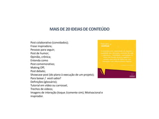 MAIS DE20IDEIASDECONTEÚDO
Post colaborativo (convidados);
Frase inspiradora;
Pessoas para seguir;
Post de humor;
Opinião, crônica;
Entenda como
Post comemorativo;
Making Off;
Post debate;
Showcase post (do plano à execução de um projeto);
Para baixar / você sabia?
Definições (glossário);
Tutorial em vídeo ou carrossel,
Trechos de vídeos;
Imagens de interação (toque /comente sim); Motivacional e
inspirador.
 