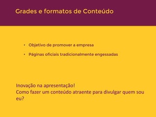 • Objetivo de promover a empresa
• Páginas oficiais tradicionalmente engessadas
Inovação na apresentação!
Como fazer um conteúdo atraente para divulgar quem sou
eu?
Institucional
Grades e formatos de Conteúdo
 