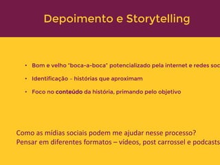 • Bom e velho “boca-a-boca” potencializado pela internet e redes soc
• Identificação – histórias que aproximam
• Foco no conteúdo da história, primando pelo objetivo
Como as mídias sociais podem me ajudar nesse processo?
Pensar em diferentes formatos – vídeos, post carrossel e podcasts
Depoimento e Storytelling
 