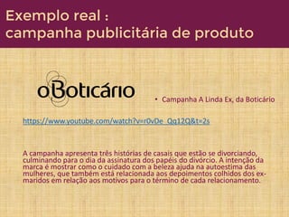 • Campanha A Linda Ex, da Boticário
https://www.youtube.com/watch?v=r0vDe_Qq12Q&t=2s
A campanha apresenta três histórias de casais que estão se divorciando,
culminando para o dia da assinatura dos papéis do divórcio. A intenção da
marca é mostrar como o cuidado com a beleza ajuda na autoestima das
mulheres, que também está relacionada aos depoimentos colhidos dos ex-
maridos em relação aos motivos para o término de cada relacionamento.
Exemplo real :
campanha publicitária de produto
 