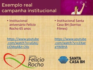 • Institucional
aniversário Felício
Rocho 65 anos
https://www.youtube
.com/watch?v=uGALj
LlOWq4&t=24s
• Institucional Santa
Casa BH (Sorriso
Filmes)
https://www.youtube
.com/watch?v=s1Xae
aYW8HA
Exemplo real
campanha institucional
 