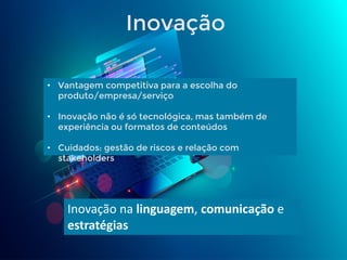 • Vantagem competitiva para a escolha do
produto/empresa/serviço
• Inovação não é só tecnológica, mas também de
experiência ou formatos de conteúdos
• Cuidados: gestão de riscos e relação com
stakeholders
Inovação na linguagem, comunicação e
estratégias
Inovação
 