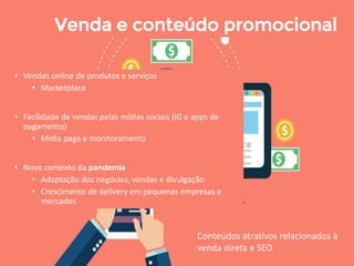 • Vendas online de produtos e serviços
• Marketplace
• Facilidade de vendas pelas mídias sociais (IG e apps de
pagamento)
• Mídia paga e monitoramento
• Novo contexto da pandemia
• Adaptação dos negócios, vendas e divulgação
• Crescimento de delivery em pequenas empresas e
mercados
Venda e conteúdo promocional
Conteúdos atrativos relacionados à
venda direta e SEO
 