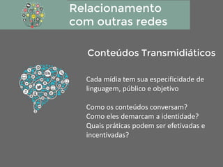 Relacionamento
com outras redes
Cada mídia tem sua especificidade de
linguagem, público e objetivo
Como os conteúdos conversam?
Como eles demarcam a identidade?
Quais práticas podem ser efetivadas e
incentivadas?
Conteúdos Transmidiáticos
 