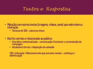 • Relação com outros textos (imagens, vídeos, sons) que estimulem a
interação
• Técnicas de SEO – palavras-chave
• Escrita correta e relacionada ao público
• Gramática contextualizada – comunicação é favorecer a compreensão da
mensagem
• Vocabulário formal x Adaptação de conteúdo
SEO + Interação = Relacionamento que aumenta vendas – confiança e
identificação
Textos e Respostas
 