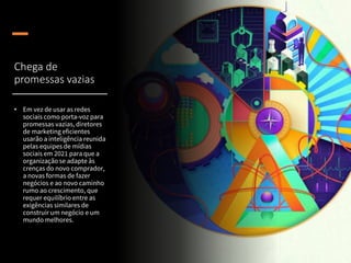 Chega de
promessas vazias
• Em vez de usar as redes
sociais como porta-voz para
promessas vazias, diretores
de marketing eficientes
usarão a inteligência reunida
pelas equipes de mídias
sociais em 2021 para que a
organização se adapte às
crenças do novo comprador,
a novas formas de fazer
negócios e ao novo caminho
rumo ao crescimento, que
requer equilíbrio entre as
exigências similares de
construir um negócio e um
mundo melhores.
 