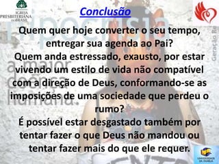 Conclusão
   Quem quer hoje converter o seu tempo,
         entregar sua agenda ao Pai?
 Quem anda estressado, exausto, por estar
  vivendo um estilo de vida não compatível
 com a direção de Deus, conformando-se as
imposições de uma sociedade que perdeu o
                     rumo?
   É possível estar desgastado também por
   tentar fazer o que Deus não mandou ou
     tentar fazer mais do que ele requer.
 