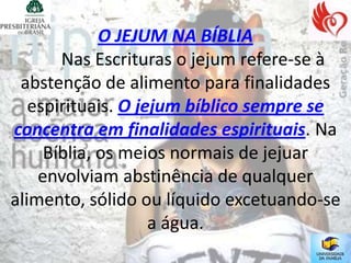 O JEJUM NA BÍBLIA
       Nas Escrituras o jejum refere-se à
 abstenção de alimento para finalidades
   espirituais. O jejum bíblico sempre se
concentra em finalidades espirituais. Na
     Bíblia, os meios normais de jejuar
    envolviam abstinência de qualquer
alimento, sólido ou líquido excetuando-se
                    a água.
 